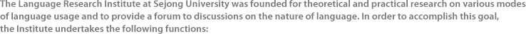 The Language Research Institute at Sejong University was founded for theoretical and practical research on various modes of language usage and to provide a forum to discussions on the nature of language. In order to accomplish this goal, the Institute undertakes the following functions: