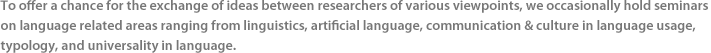 To offer a chance for the exchange of ideas between researchers of various viewpoints, we occasionally hold seminars on language related areas ranging from linguistics, artificial language, communication & culture in language usage, typology, and universality in language.